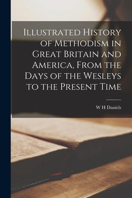 Illustrated History of Methodism in Great Britain and America, From the Days of the Wesleys to the Present Time by Daniels, W. H.