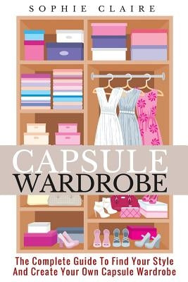 Capsule Wardrobe: The Complete Guide To Find Your Style And Create Your Own Capsule Wardrobe by Claire, Sophie