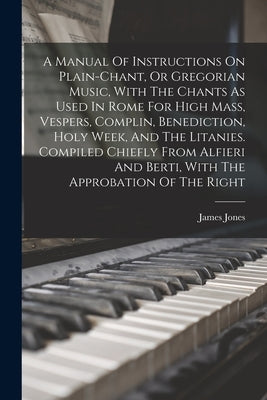 A Manual Of Instructions On Plain-chant, Or Gregorian Music, With The Chants As Used In Rome For High Mass, Vespers, Complin, Benediction, Holy Week, by Jones, James