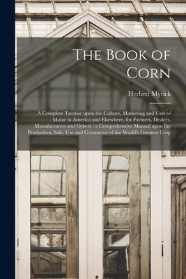 The Book of Corn: a Complete Treatise Upon the Culture, Marketing and Uses of Maize in America and Elsewhere, for Farmers, Dealers, Manu by Myrick, Herbert B. 1860