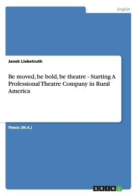 Be moved, be bold, be theatre - Starting A Professional Theatre Company in Rural America by Liebetruth, Janek