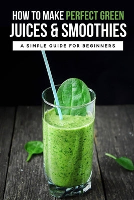 How To Make Perfect Green Juices & Smoothies: A Simple Guide For Beginners: What Are The Best Green Vegetables To Juice? by Jacocks, Orval