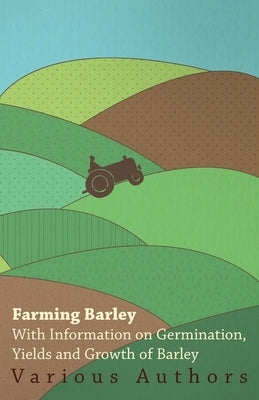 Farming Barley - With Information on Germination, Yields and Growth of Barley by Various