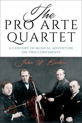 The Pro Arte Quartet: A Century of Musical Adventure on Two Continents by Barker, John W.