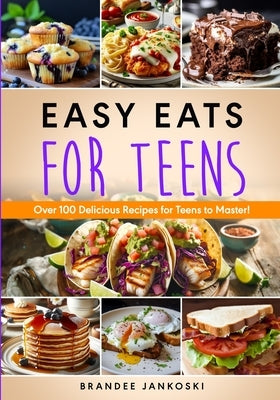 Easy Eats For Teens Over 100 Delicious Recipes for Teens to Master! by Jankoski, Brandee