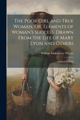 The Poor Girl and True Woman, Or, Elements of Woman's Success, Drawn From the Life of Mary Lyon and Others: A Book for Girls by Thayer, William Makepeace