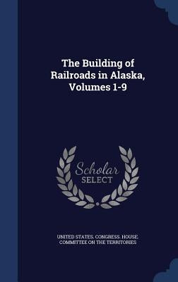 The Building of Railroads in Alaska, Volumes 1-9 by United States Congress House Committe