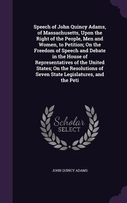 Speech of John Quincy Adams, of Massachusetts, Upon the Right of the People, Men and Women, to Petition; On the Freedom of Speech and Debate in the Ho by Adams, John Quincy, Former Ow