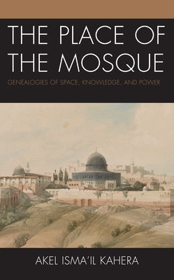 The Place of the Mosque: Genealogies of Space, Knowledge, and Power by Kahera, Akel Isma'il