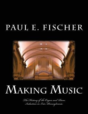 Making Music: The history of the organ and piano industries in Erie, Pennsylvania by Fischer, Paul E.