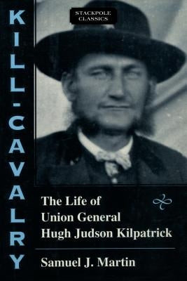 Kill-Cavalry: The Life of Union General Hugh Judson Kilpatrick by Martin, Samuel J.