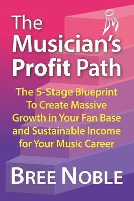 The Musicians Profit Path: The 5-Stage Blueprint to Create Massive Growth in Your Fan Base and Sustainable Income for Your Music Career by Noble, Bree