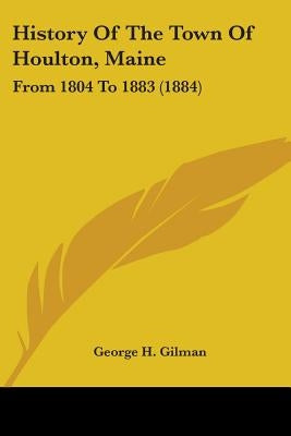 History Of The Town Of Houlton, Maine: From 1804 To 1883 (1884) by Gilman, George H.