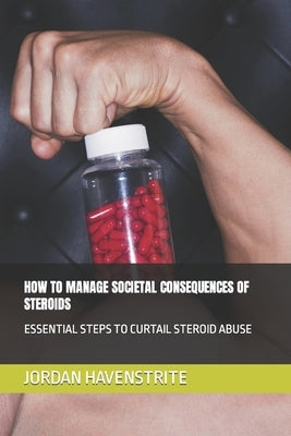 How to Manage Societal Consequences of Steroids: Essential Steps to Curtail Steroid Abuse by Havenstrite, Jordan