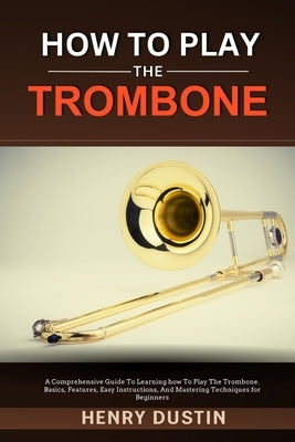 How to Play the Trombone: A Comprehensive Guide To Learning how To Play The Trombone. Basics, Features, Easy Instructions, And Mastering Techniq by Dustin, Henry