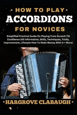 How to Play Accordions for Novices: Simplified Practical Guide On Playing From Scratch Till Excellence (All Information, Skills, Techniques, Tricks, I by Clabaugh, Hargrove