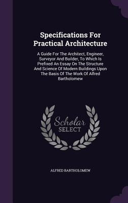 Specifications For Practical Architecture: A Guide For The Architect, Engineer, Surveyor And Builder, To Which Is Prefixed An Essay On The Structure A by Bartholomew, Alfred