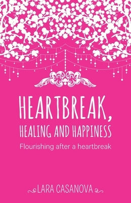 Heartbreak, Healing and Happiness: Flourishing after a heartbreak by Casanova, Lara