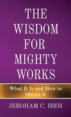 The Wisdom for Mighty Works: What It Is and How to Obtain It by Ibeh, Jeroham C.