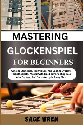 Master Playing Glockenspiel for Beginner: Winning Strategies, Techniques, And Scoring Systems For Enthusiasts, Packed With Tips For Perfecting Your Ai by Wren, Sage