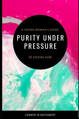 Purity Under Pressure: A Young Woman's Guide To Staying Pure by Dechabert, Carmen