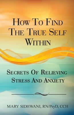 How to Find the True Self Within: Secrets of Relieving Stress and Anxiety by Sidhwani, Mary