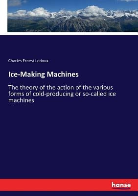 Ice-Making Machines: The theory of the action of the various forms of cold-producing or so-called ice machines by LeDoux, Charles Ernest