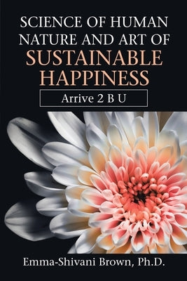 Science of Human Nature and Art of Sustainable Happiness: Arrive 2 B U by Brown, Emma-Shivani