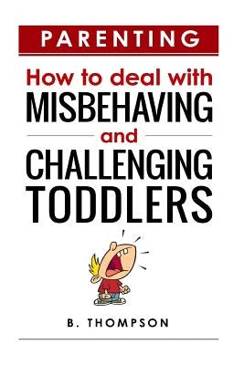 Parenting How to Deal with Misbehaving and Challenging Toddlers by Thompson, B.