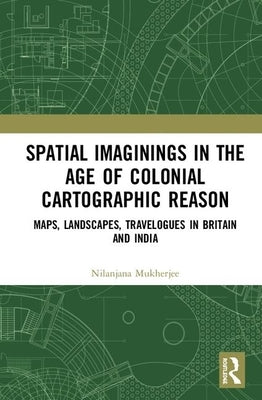 Spatial Imaginings in the Age of Colonial Cartographic Reason: Maps, Landscapes, Travelogues in Britain and India by Mukherjee, Nilanjana