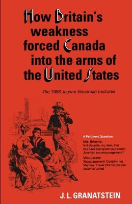 How Britain's Economic, Political, and Military Weakness Forced Canada into the Arms of the United States: The 1988 Joanne Goodman Lectures by Granatstein, J. L.