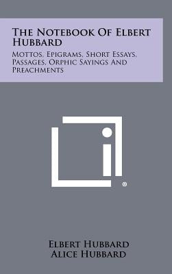 The Notebook Of Elbert Hubbard: Mottos, Epigrams, Short Essays, Passages, Orphic Sayings And Preachments by Hubbard, Elbert