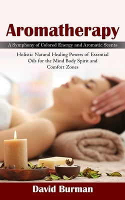 Aromatherapy: A Symphony of Colored Energy and Aromatic Scents (Holistic Natural Healing Powers of Essential Oils for the Mind Body by Burman, David