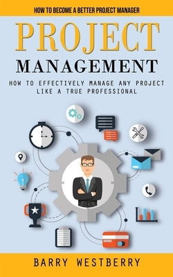 Project Management: How to Become a Better Project Manager (How to Effectively Manage Any Project Like a True Professional) by Westberry, Barry