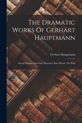 The Dramatic Works Of Gerhart Hauptmann: Social Dramas: Drayman Henschel. Rose Bernd. The Rats by Hauptmann, Gerhart