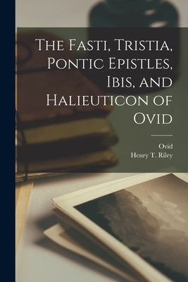 The Fasti, Tristia, Pontic Epistles, Ibis, and Halieuticon of Ovid by Riley, Henry T.