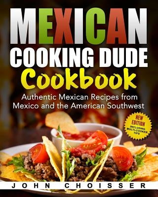 Mexican Cooking Dude Cookbook -- Authentic Mexican Recipes from Mexico and the American Southwest: New Edition Including Tips for Instant Pot and Ninj by Choisser, John