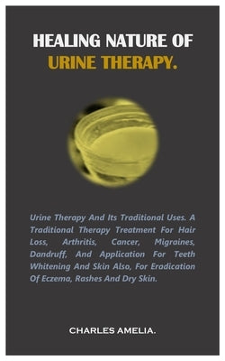 Healing Nature of Urine Therapy: URINE THERAPY AND ITS TRADITIONAL USES. A traditional therapy treatment for hair loss, Arthritis, Cancer, Migraines, by Amelia, Charles