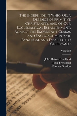 The Independent Whig, Or, a Defence of Primitive Christianity, and of Our Ecclesiastical Establishment, Against the Exorbitant Claims and Encroachment by Gordon, Thomas