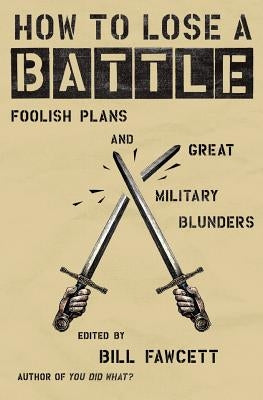 How to Lose a Battle: Foolish Plans and Great Military Blunders by Fawcett, Bill