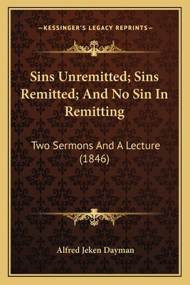 Sins Unremitted; Sins Remitted; And No Sin In Remitting: Two Sermons And A Lecture (1846) by Dayman, Alfred Jeken