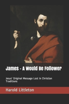 James - A Would Be Follower: Jesus' Original Message Lost In Christian Traditions by Littleton, Harold E., Jr.