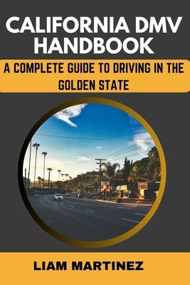 California DMV Handbook: A Complete Guide to Driving in the Golden State by Martinez, Liam