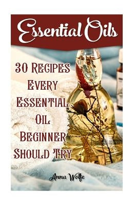 Essential Oils: 30 Recipes Every Essential Oil Beginner Should Try by Wolfe, Anna