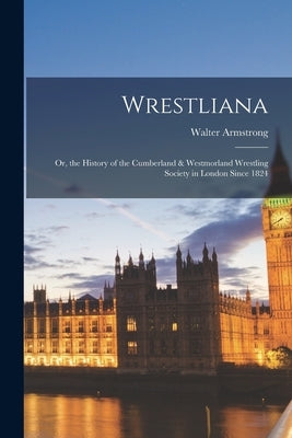 Wrestliana: Or, the History of the Cumberland & Westmorland Wrestling Society in London Since 1824 by Armstrong, Walter