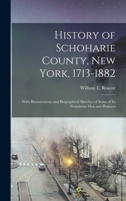 History of Schoharie County, New York, 1713-1882: With Illusustrations and Biographical Sketches of Some of its Prominent men and Pioneers by Roscoe, William E.