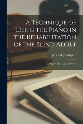 A Technique of Using the Piano in the Rehabilitation of the Blind Adult: A Report of a Type C Project by Jane Eddy Schapiro