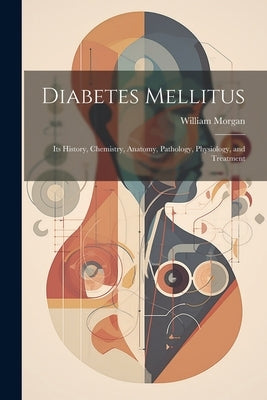 Diabetes Mellitus: Its History, Chemistry, Anatomy, Pathology, Physiology, and Treatment by Morgan, William