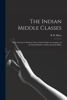 The Indian Middle Classes: Their Growth in Modern Times. Issued Under the Auspices of the Royal Institute of International Affairs by Misra, B. B. (Bankey Bihari) 1909-