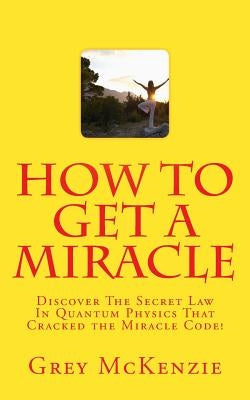 How To Get A Miracle: Discover The Secret Law In Quantum Physics That Cracked the Miracle Code! by McKenzie, Grey